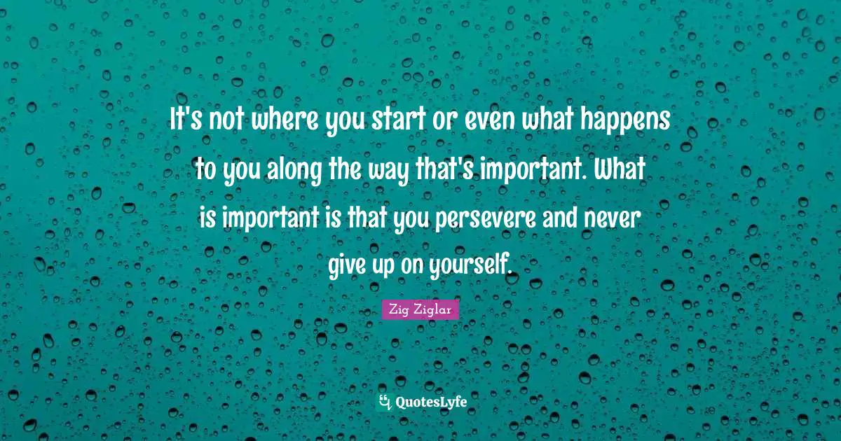 It's not where you start or even what happens to you along the way that's important. What is important is that you persevere and never give up on yourself.