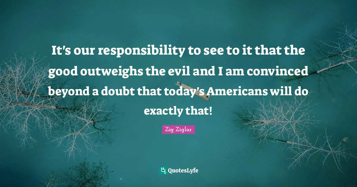 It's our responsibility to see to it that the good outweighs the evil and I am convinced beyond a doubt that today's Americans will do exactly that!