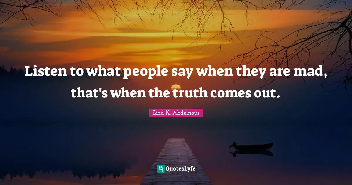 Listen to what people say when they are mad, that's when the truth comes out.