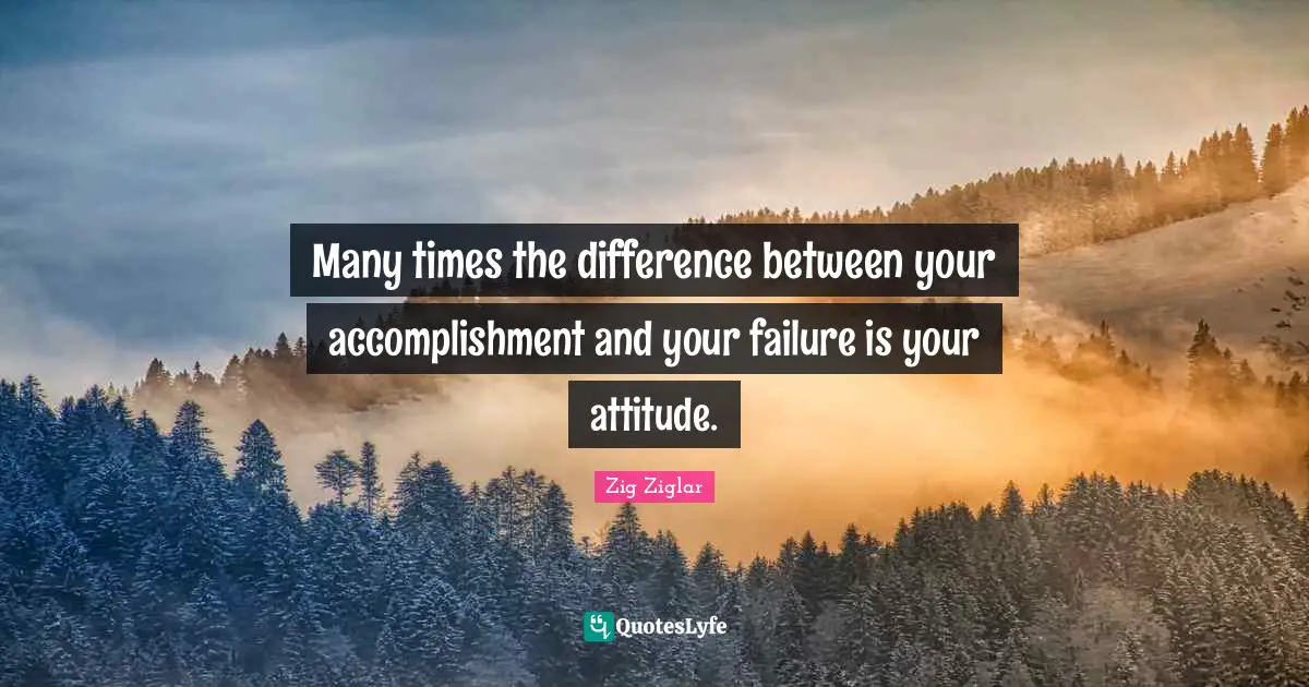 Many times the difference between your accomplishment and your failure is your attitude.