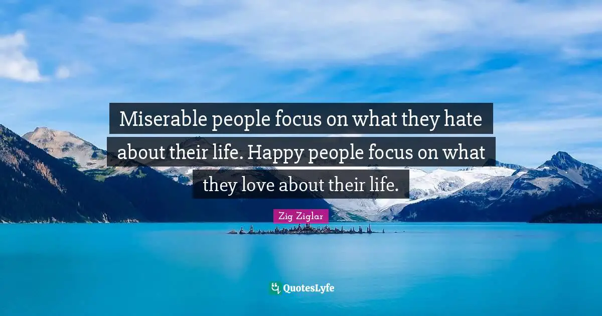 Miserable people focus on what they hate about their life. Happy people focus on what they love about their life.
