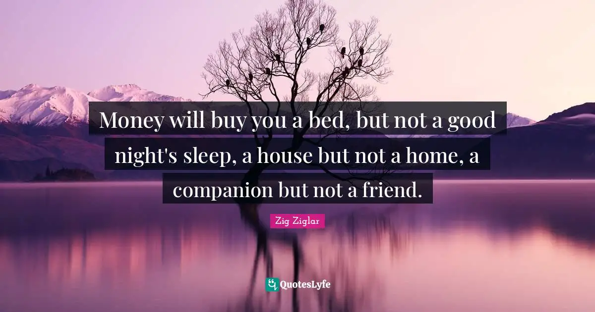 Money will buy you a bed, but not a good night's sleep, a house but not a home, a companion but not a friend.