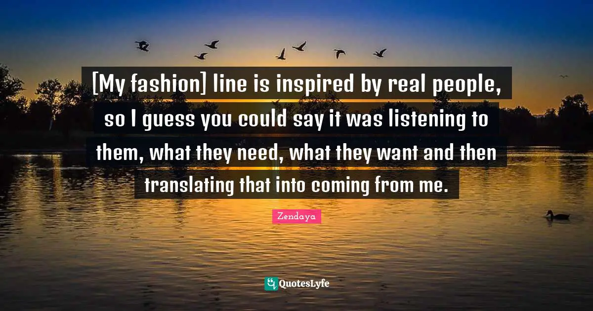 [My fashion] line is inspired by real people, so I guess you could say it was listening to them, what they need, what they want and then translating that into coming from me.