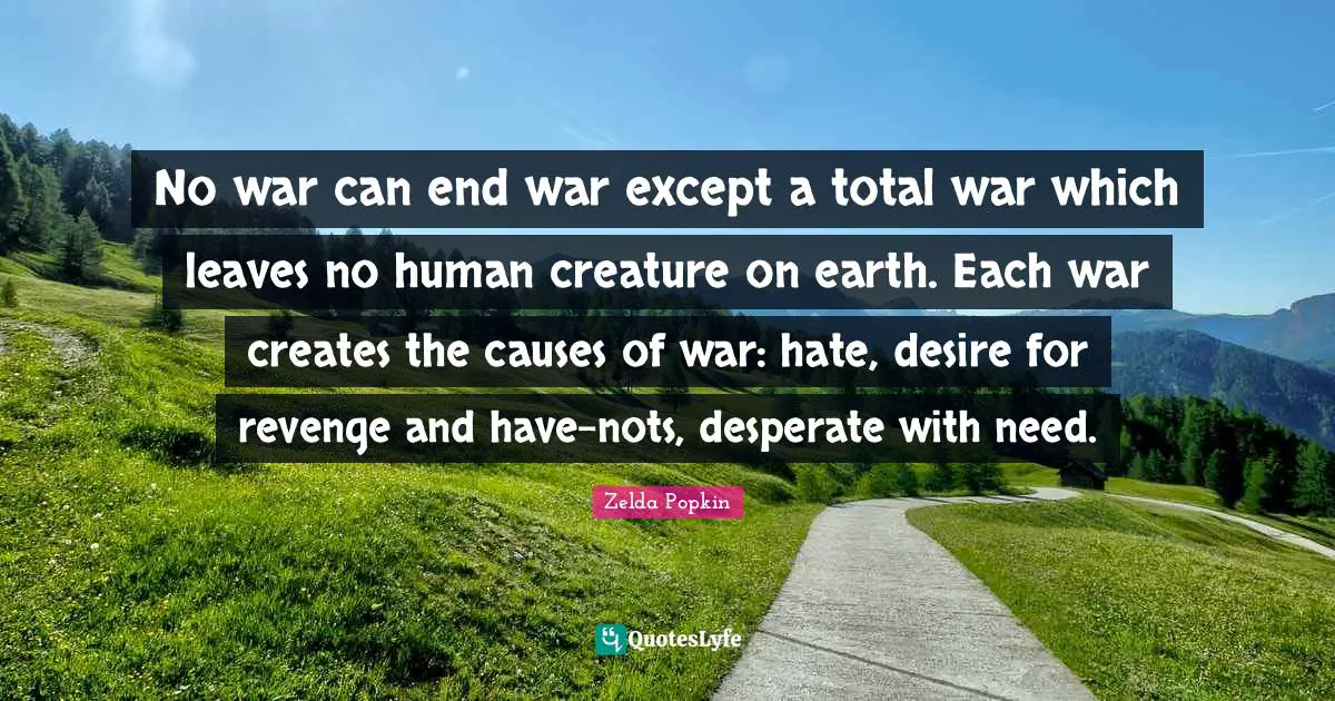 No war can end war except a total war which leaves no human creature on earth. Each war creates the causes of war: hate, desire for revenge and have-nots, desperate with need.