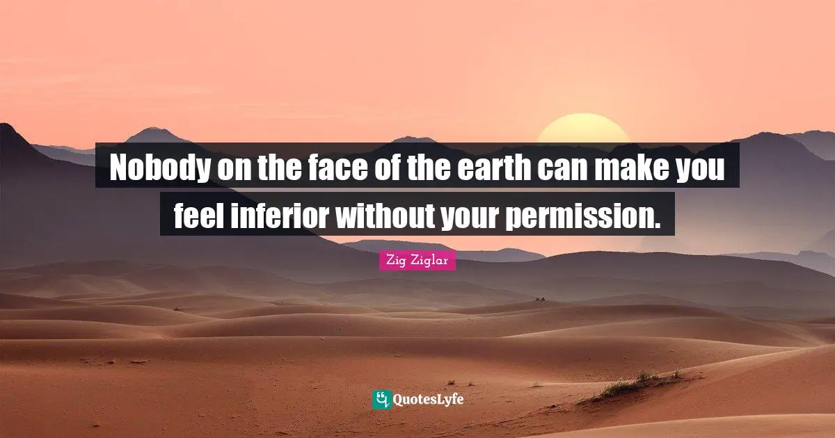 Nobody on the face of the earth can make you feel inferior without your permission.