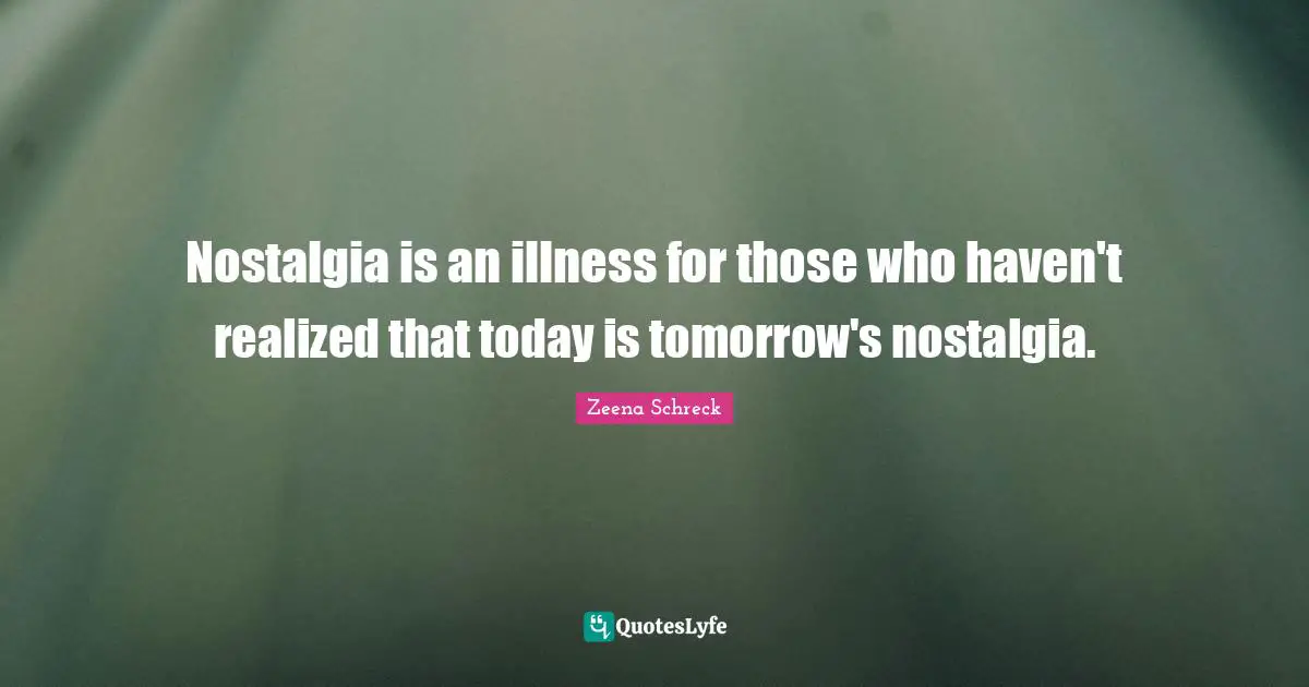 Nostalgia is an illness for those who haven't realized that today is tomorrow's nostalgia.