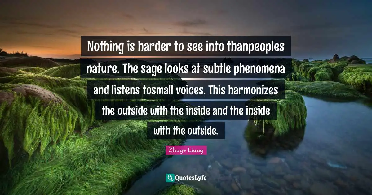 Zhuge Liang Quotes: Nothing is harder to see into thanpeoples nature. The sage looks at subtle phenomena and listens tosmall voices. This harmonizes the outside with the inside and the inside with the outside.