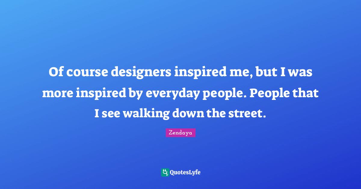 Of course designers inspired me, but I was more inspired by everyday people. People that I see walking down the street.