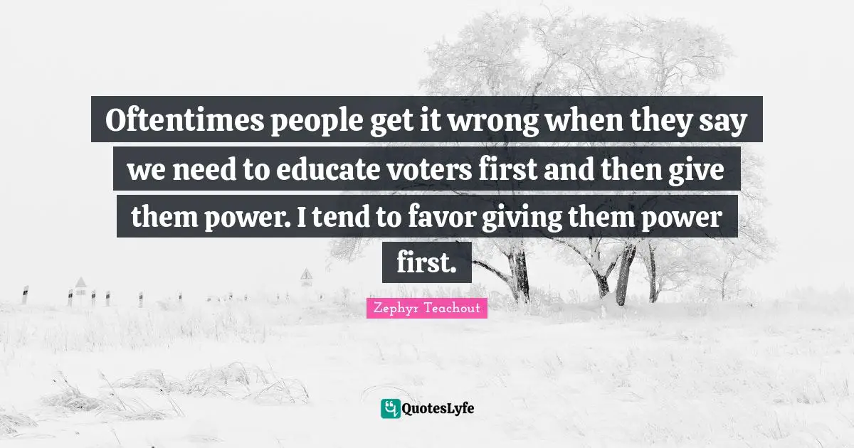 Oftentimes people get it wrong when they say we need to educate voters first and then give them power. I tend to favor giving them power first.