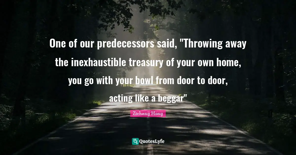 One of our predecessors said, "Throwing away the inexhaustible treasury of your own home, you go with your bowl from door to door, acting like a beggar"