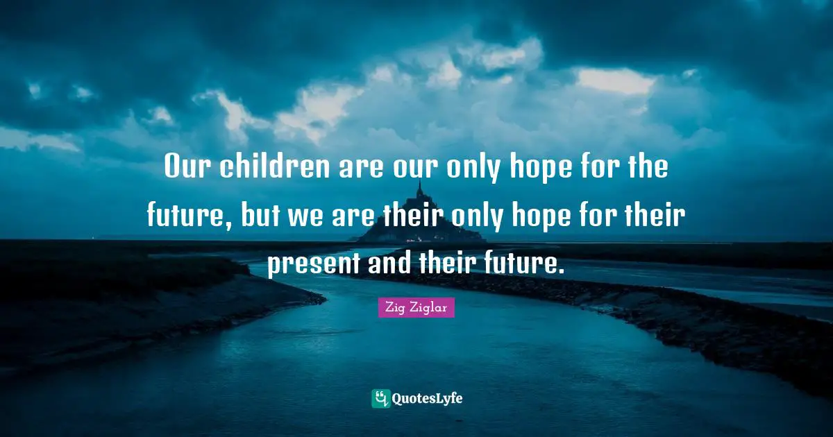 Our children are our only hope for the future, but we are their only hope for their present and their future.
