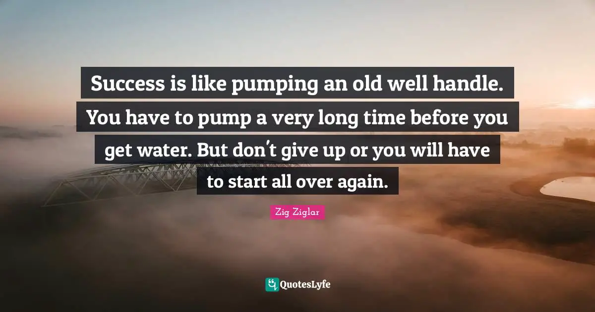 Success is like pumping an old well handle. You have to pump a very long time before you get water. But don't give up or you will have to start all over again.