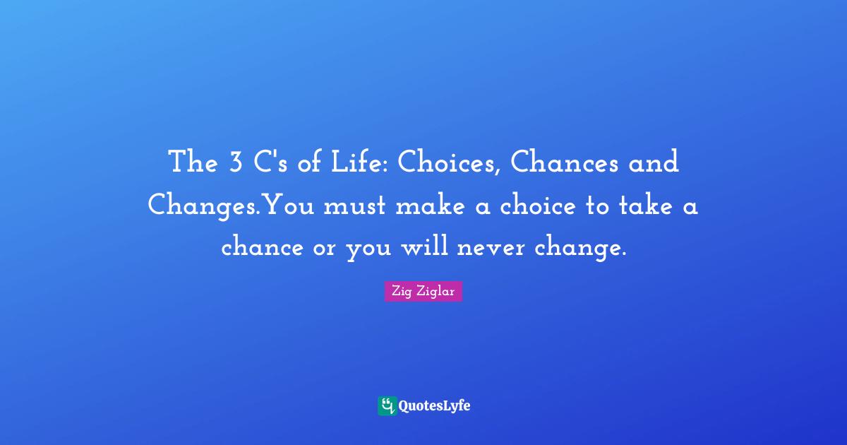 The 3 C's of Life: Choices, Chances and Changes.You must make a choice to take a chance or you will never change.