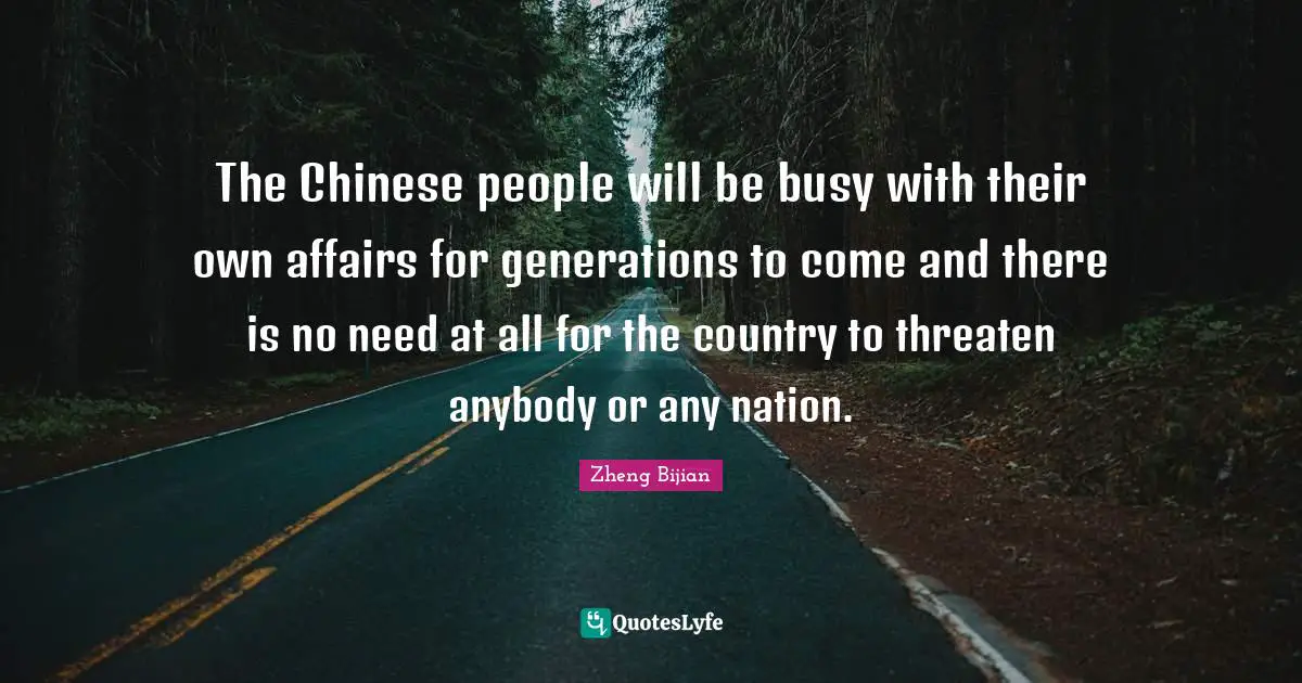 The Chinese people will be busy with their own affairs for generations to come and there is no need at all for the country to threaten anybody or any nation.