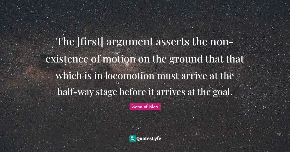 The [first] argument asserts the non-existence of motion on the ground that that which is in locomotion must arrive at the half-way stage before it arrives at the goal.
