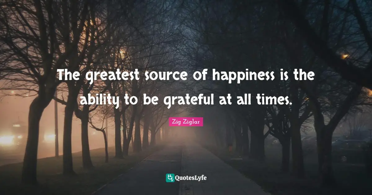 Be Grateful Quotes: "The greatest source of happiness is the ability to be grateful at all times."