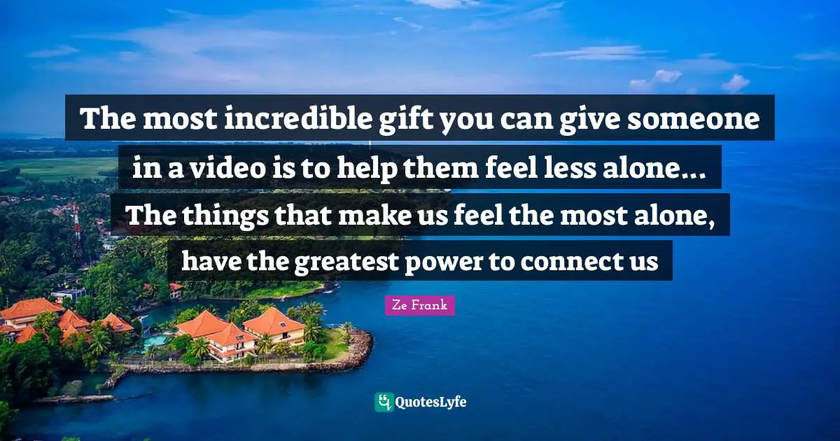 The most incredible gift you can give someone in a video is to help them feel less alone... The things that make us feel the most alone, have the greatest power to connect us