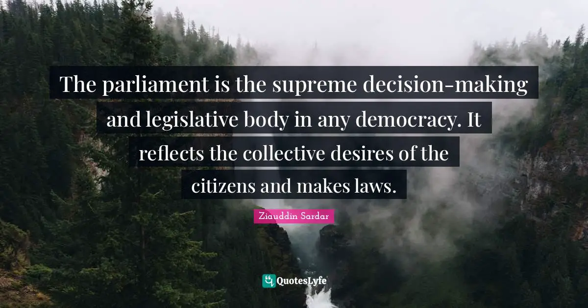 The parliament is the supreme decision-making and legislative body in any democracy. It reflects the collective desires of the citizens and makes laws.