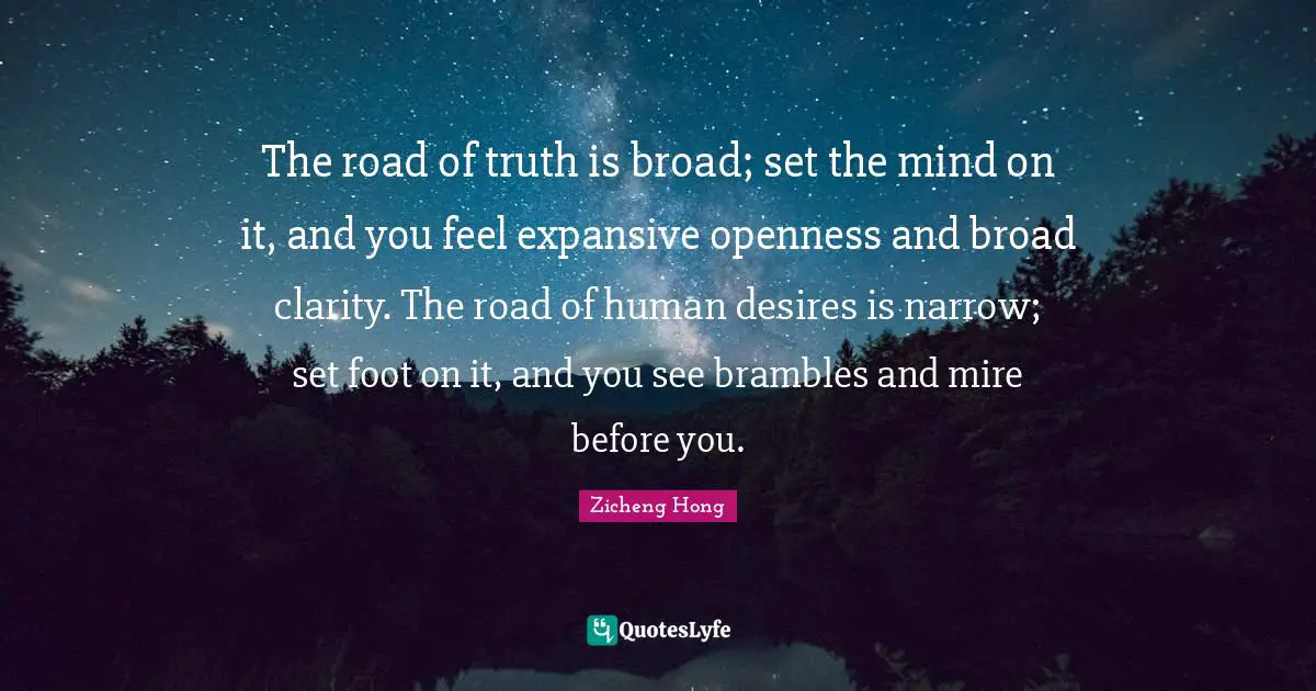 The road of truth is broad; set the mind on it, and you feel expansive openness and broad clarity. The road of human desires is narrow; set foot on it, and you see brambles and mire before you.