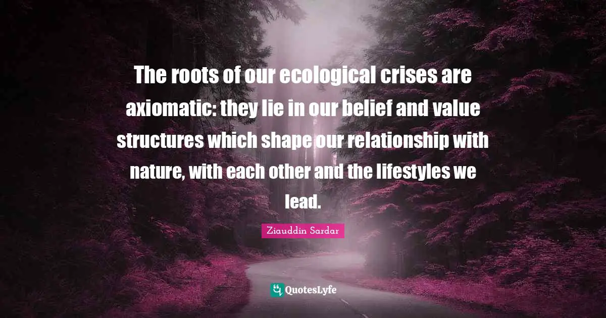 The roots of our ecological crises are axiomatic: they lie in our belief and value structures which shape our relationship with nature, with each other and the lifestyles we lead.