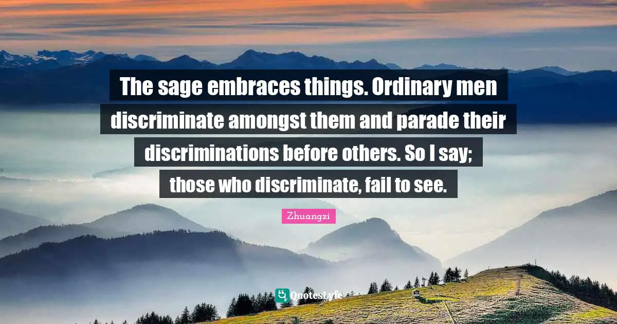 The sage embraces things. Ordinary men discriminate amongst them and parade their discriminations before others. So I say; those who discriminate, fail to see.
