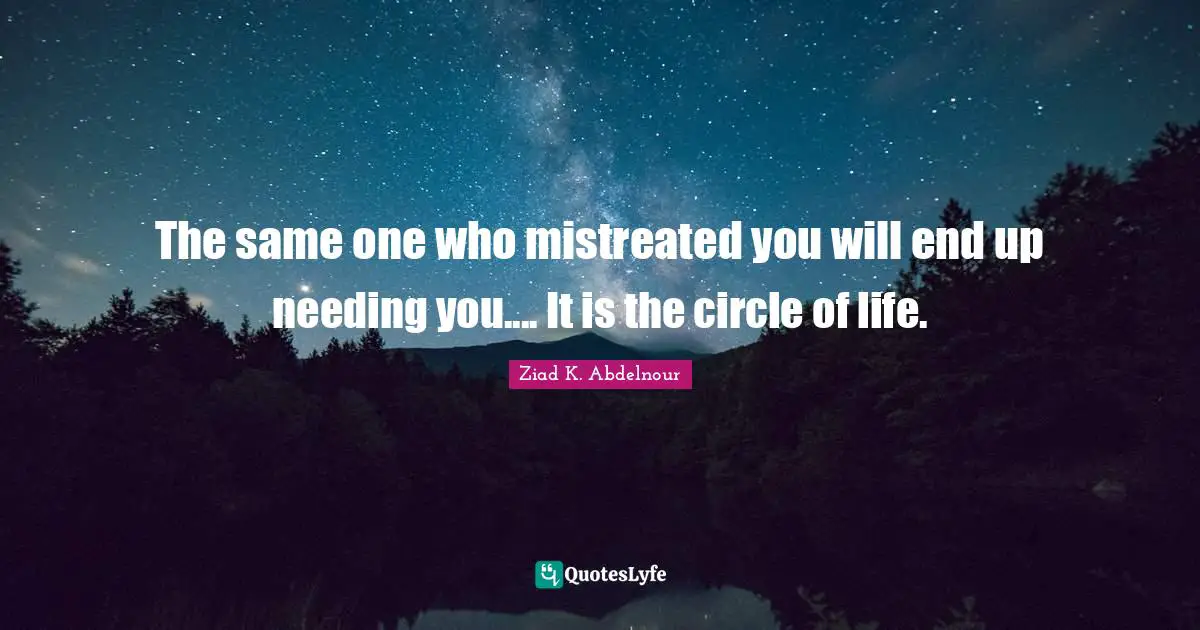 The same one who mistreated you will end up needing you.... It is the circle of life.