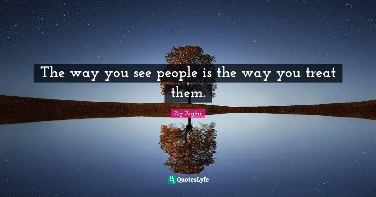 The way you see people is the way you treat them.