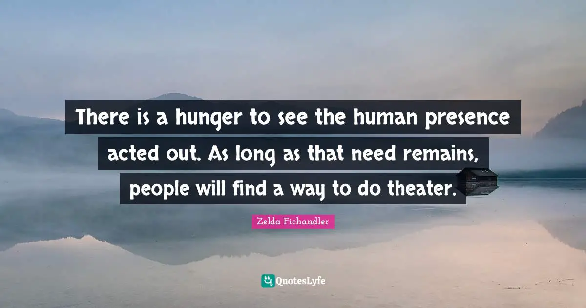 There is a hunger to see the human presence acted out. As long as that need remains, people will find a way to do theater.