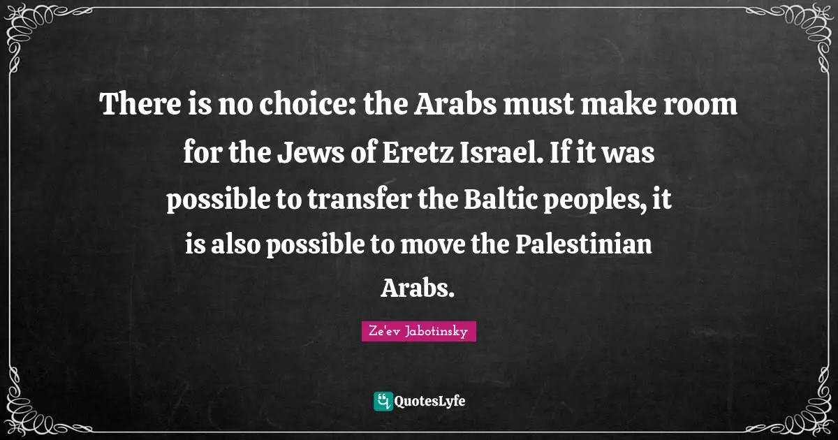 Palestinian Quotes: "There is no choice: the Arabs must make room for the Jews of Eretz Israel. If it was possible to transfer the Baltic peoples, it is also possible to move the Palestinian Arabs."