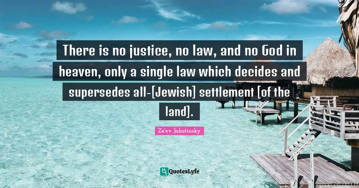 Ze'ev Jabotinsky Quotes: "There is no justice, no law, and no God in heaven, only a single law which decides and supersedes all-[Jewish] settlement [of the land]."