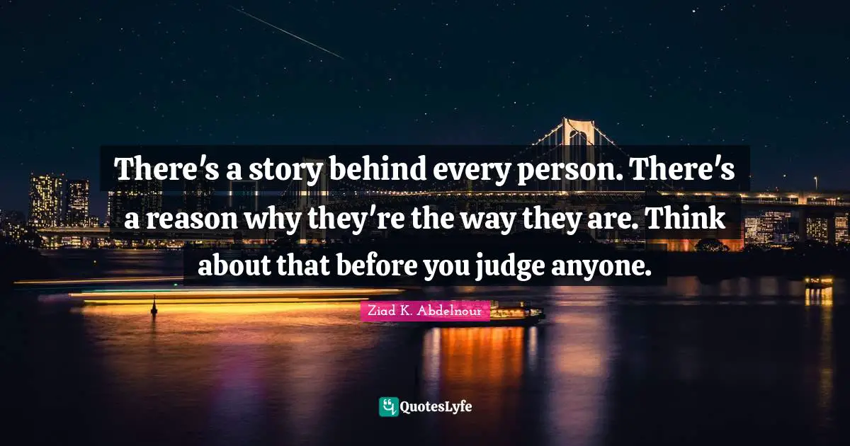 There's a story behind every person. There's a reason why they're the way they are. Think about that before you judge anyone.