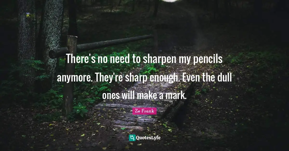 There's no need to sharpen my pencils anymore. They're sharp enough. Even the dull ones will make a mark.