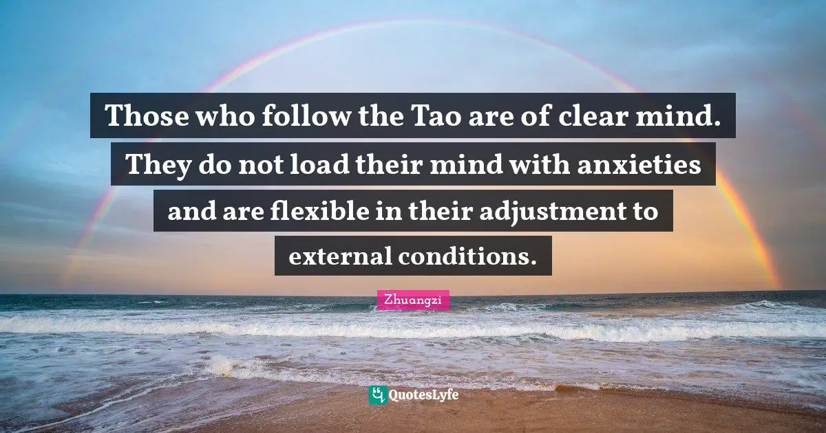 The Tao Quotes: "Those who follow the Tao are of clear mind. They do not load their mind with anxieties and are flexible in their adjustment to external conditions."