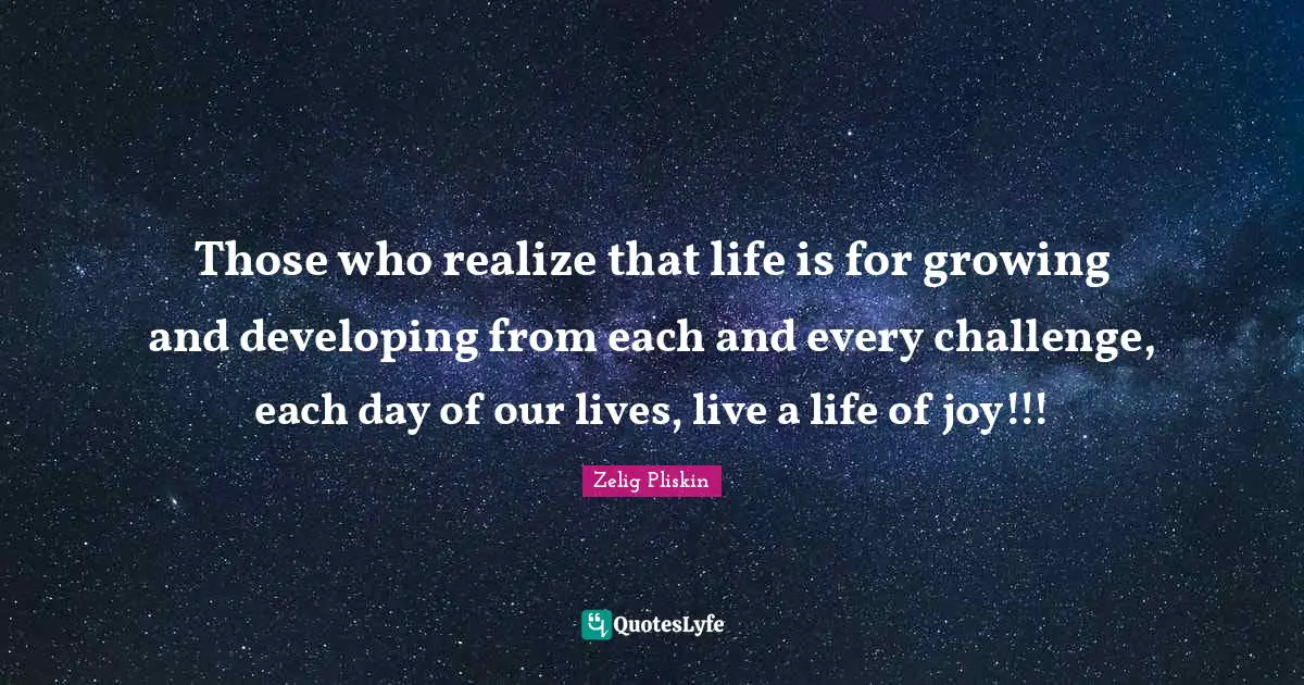 Those who realize that life is for growing and developing from each and every challenge, each day of our lives, live a life of joy!!!