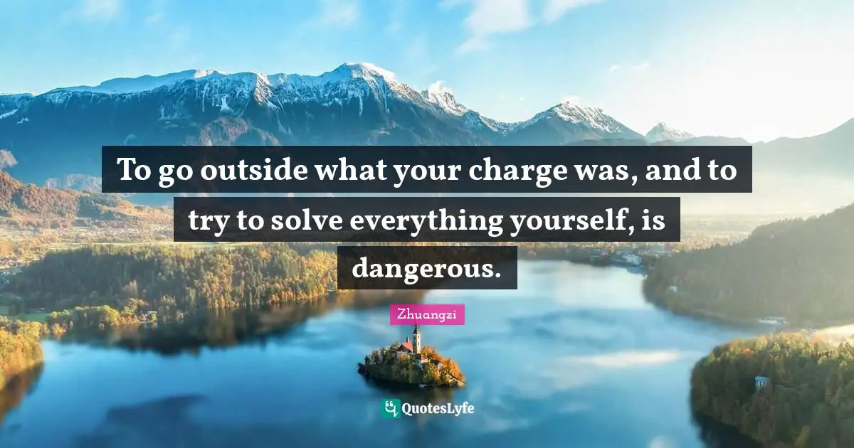 To go outside what your charge was, and to try to solve everything yourself, is dangerous.