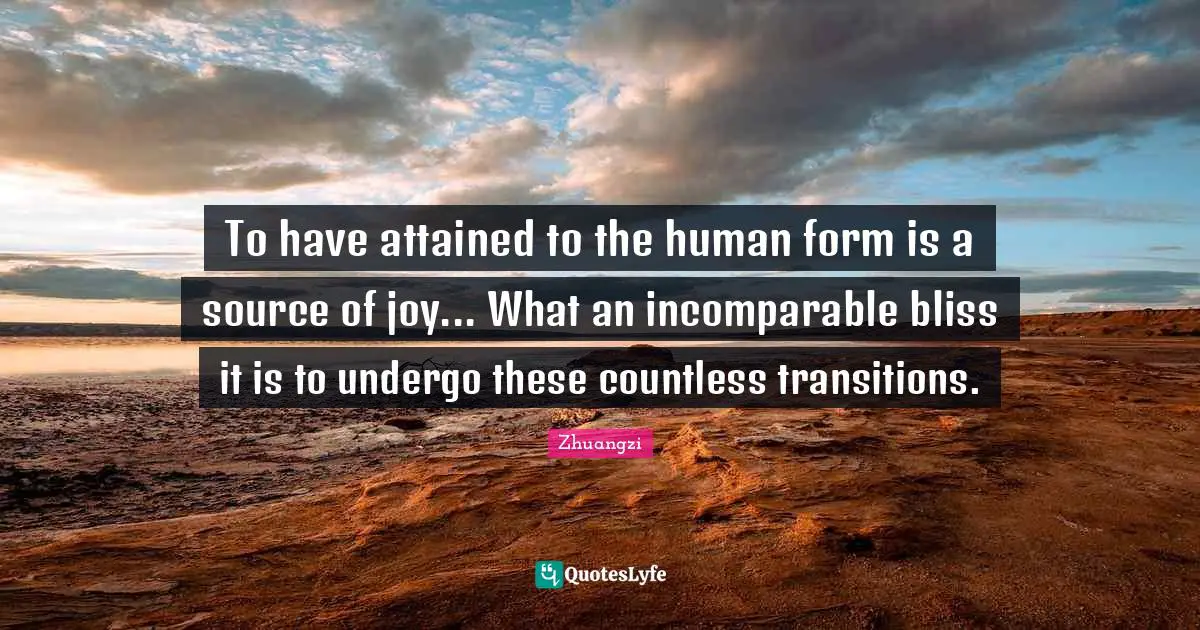 To have attained to the human form is a source of joy... What an incomparable bliss it is to undergo these countless transitions.