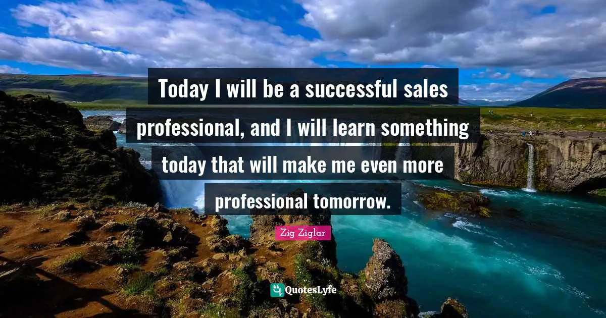 Today I will be a successful sales professional, and I will learn something today that will make me even more professional tomorrow.