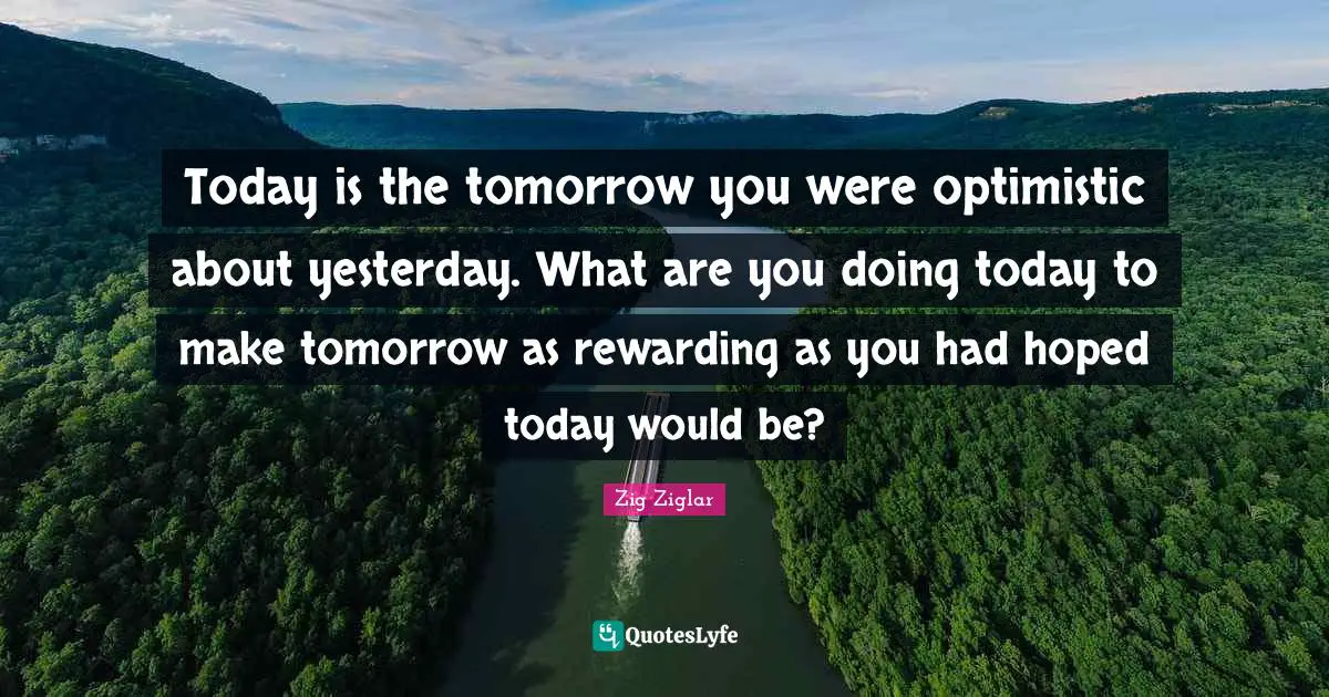 Today is the tomorrow you were optimistic about yesterday. What are you doing today to make tomorrow as rewarding as you had hoped today would be?