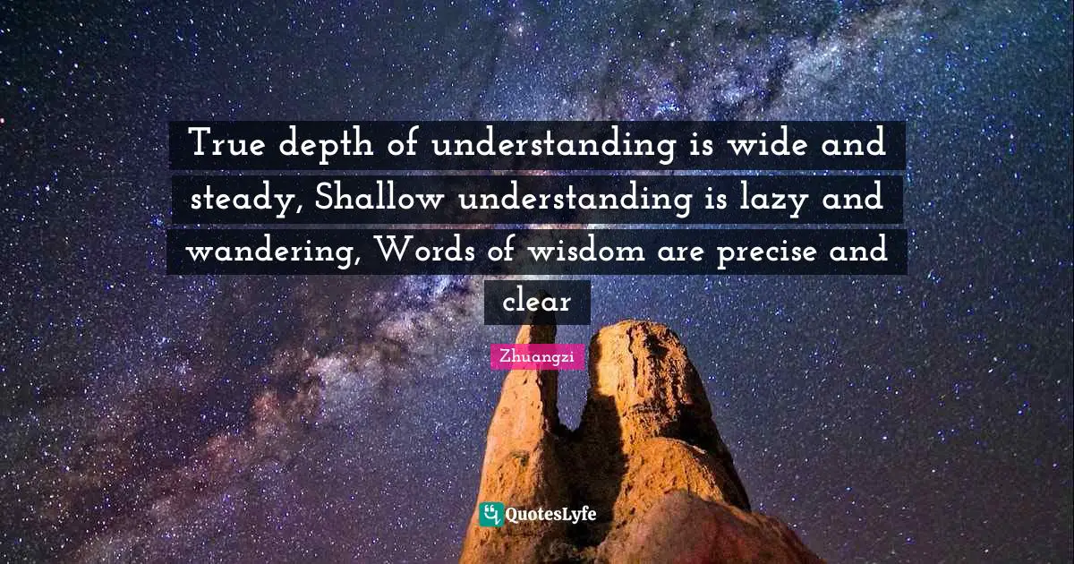 True depth of understanding is wide and steady, Shallow understanding is lazy and wandering, Words of wisdom are precise and clear
