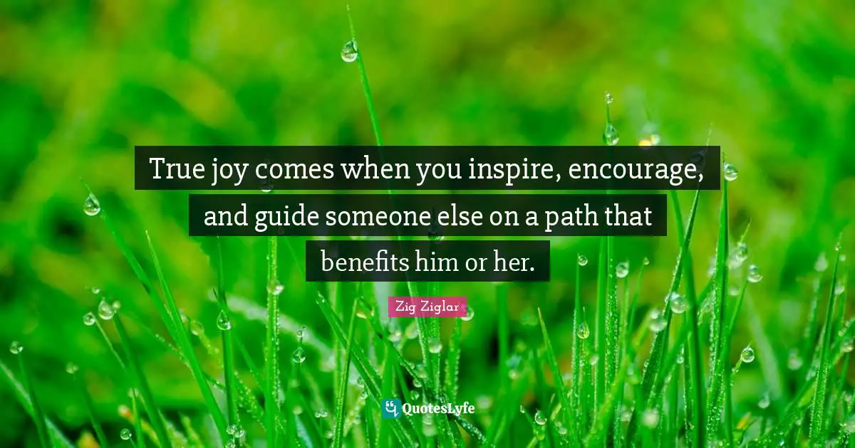 True joy comes when you inspire, encourage, and guide someone else on a path that benefits him or her.