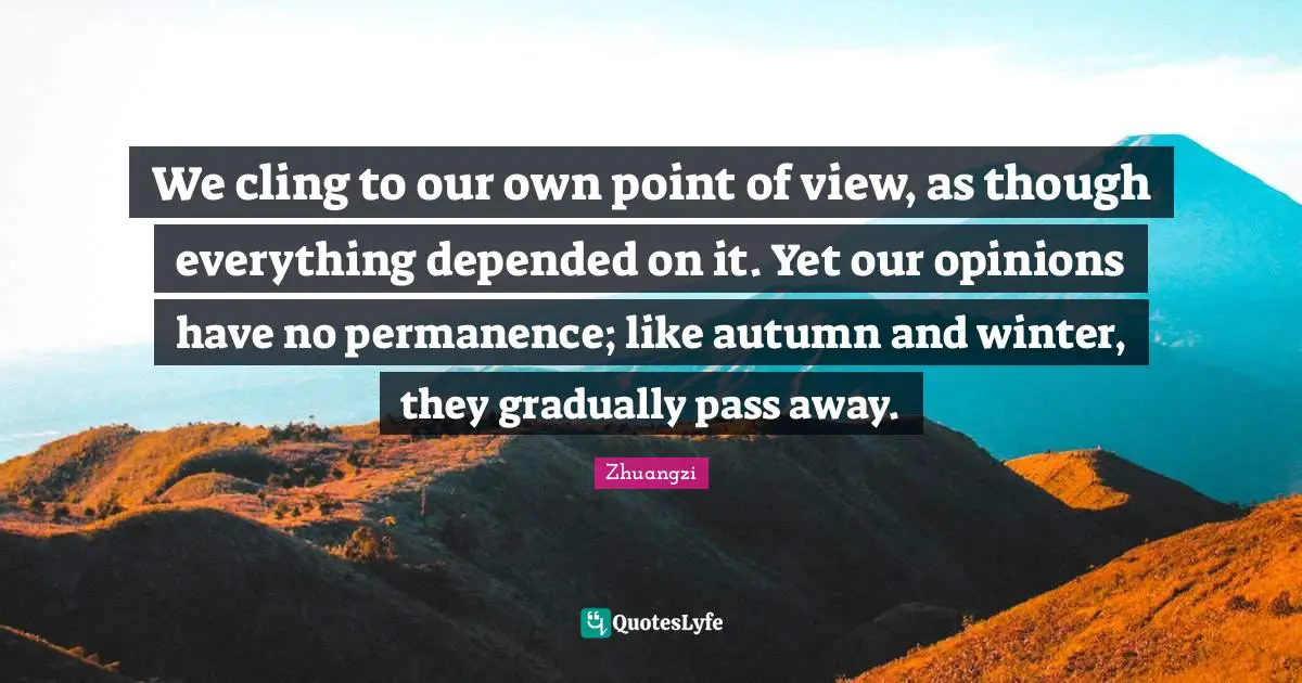 We cling to our own point of view, as though everything depended on it. Yet our opinions have no permanence; like autumn and winter, they gradually pass away.