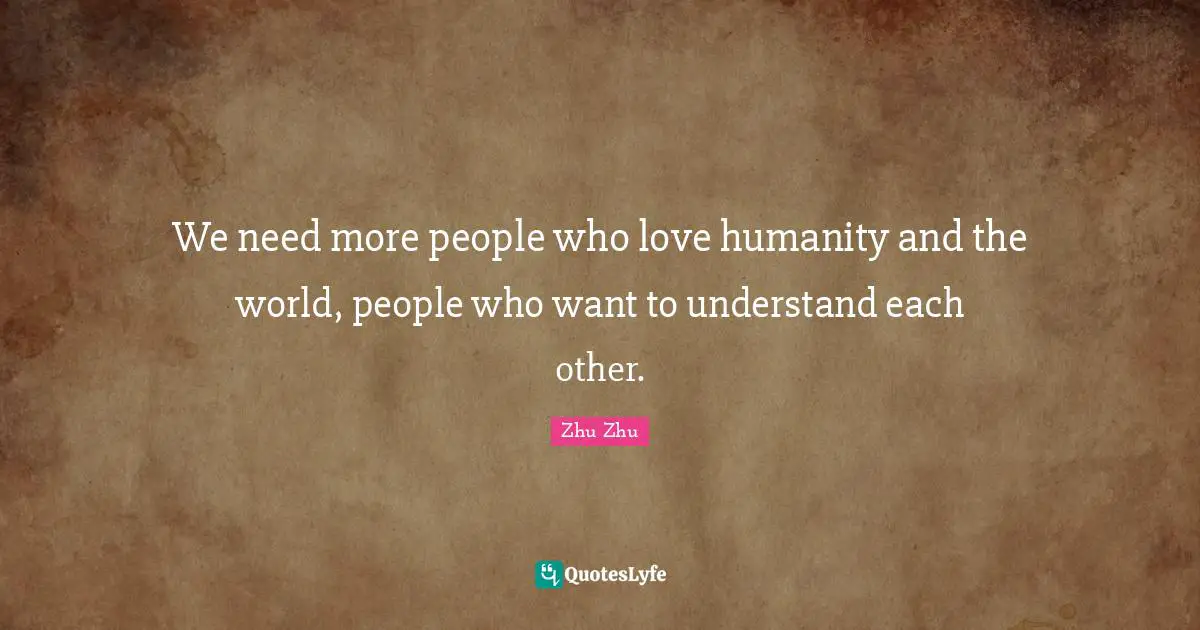 We need more people who love humanity and the world, people who want to understand each other.