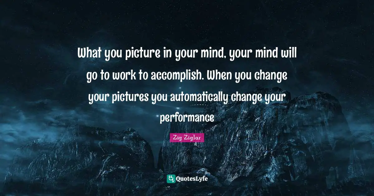 What you picture in your mind, your mind will go to work to accomplish. When you change your pictures you automatically change your performance