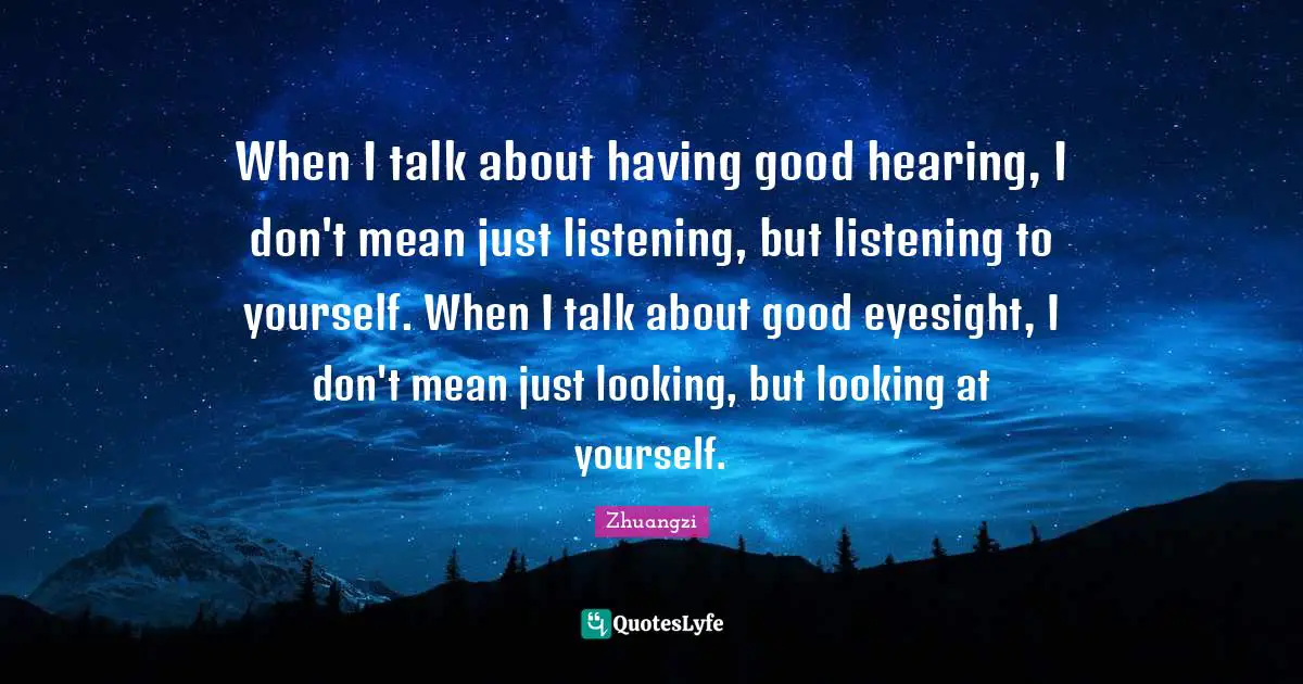 When I talk about having good hearing, I don't mean just listening, but listening to yourself. When I talk about good eyesight, I don't mean just looking, but looking at yourself.