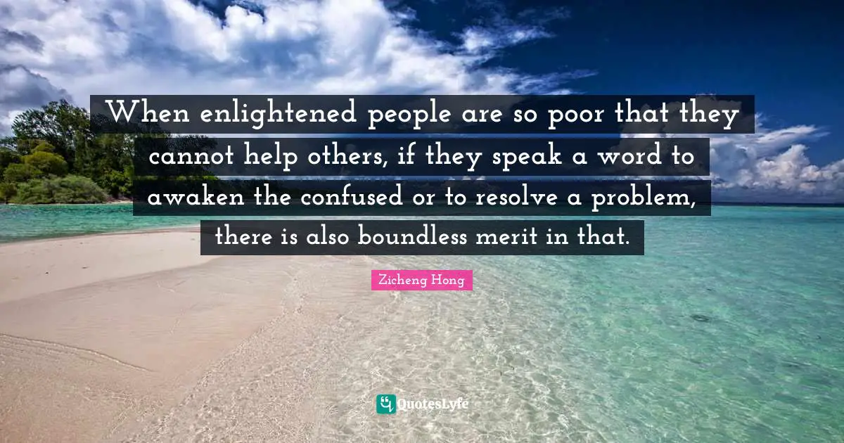 When enlightened people are so poor that they cannot help others, if they speak a word to awaken the confused or to resolve a problem, there is also boundless merit in that.