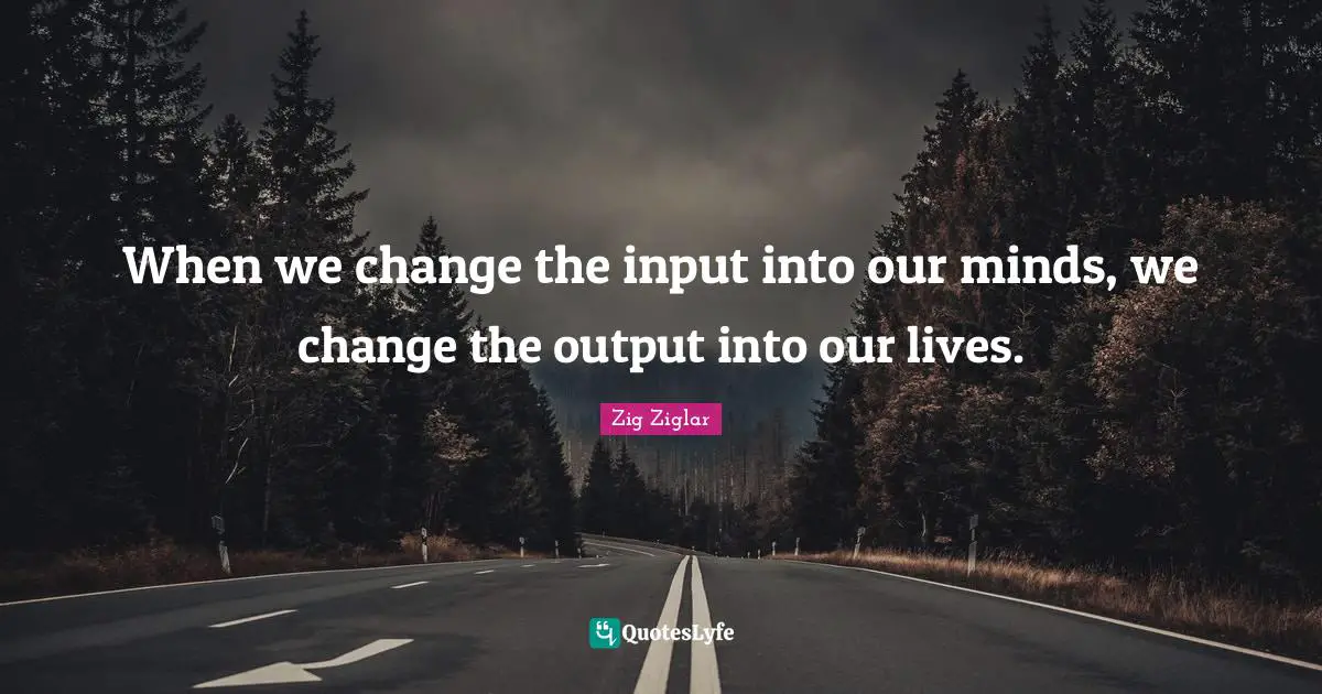 When we change the input into our minds, we change the output into our lives.