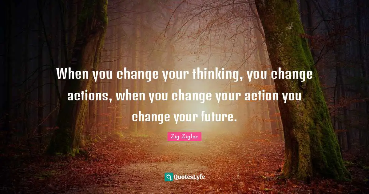 When you change your thinking, you change actions, when you change your action you change your future.