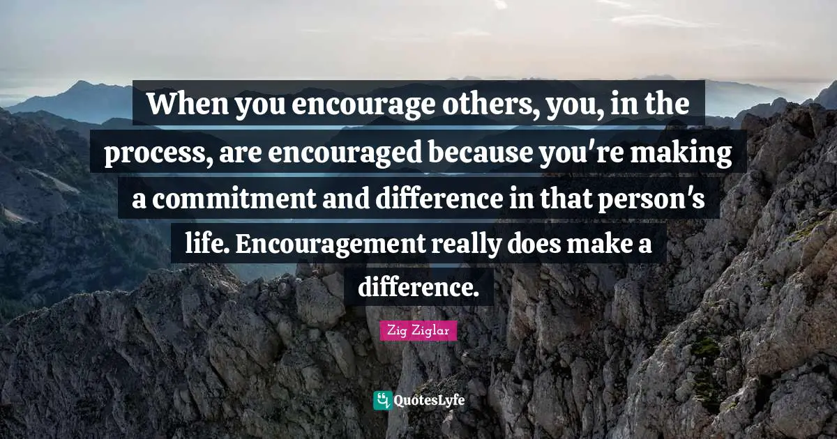 When you encourage others, you, in the process, are encouraged because you're making a commitment and difference in that person's life. Encouragement really does make a difference.