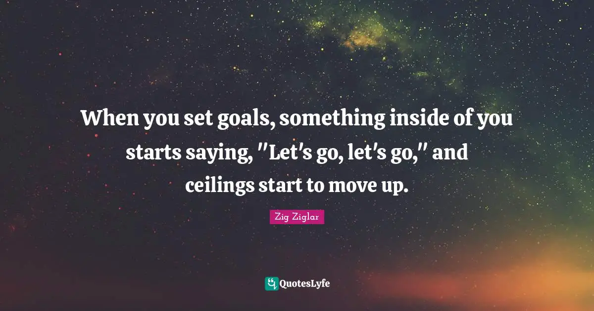 When you set goals, something inside of you starts saying, "Let's go, let's go," and ceilings start to move up.