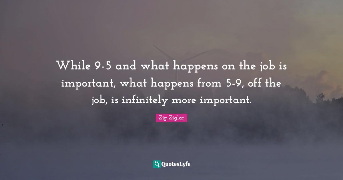 While 9-5 and what happens on the job is important, what happens from 5-9, off the job, is infinitely more important.